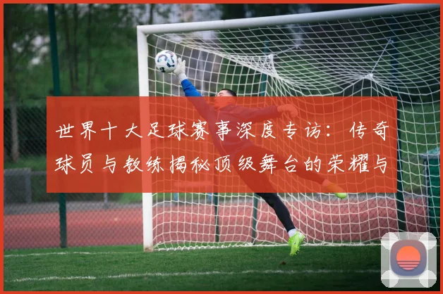 世界十大足球赛事深度专访:传奇球员与教练揭秘顶级舞台的荣耀与挑战_20260609201241