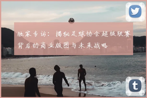 独家专访:揭秘足球协会超级联赛背后的商业版图与未来战略